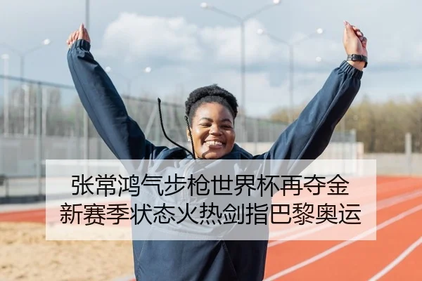 张常鸿气步枪世界杯再夺金 新赛季状态火热剑指巴黎奥运